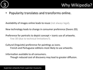 Why	Wikipedia?	
•  Popularity	translates	and	transforms	online.	
	
	
Availability	of	images	online	leads	to	reuse	(not	always	legal).	
	
New	technology	leads	to	change	in	consumer	preference	(favors	2D).		
Preference	for	portraits	to	depict	concept	=	iconic	use	of	artworks.		
	Few	3D	(due	to	technical	limita)ons?).	
Cultural	(linguis)c)	preference	for	pain)ngs	as	icons.	
	French	and	Portuguese	edi)ons	most	likely	to	use	artworks.	
Informa)on	available	to	all	consumers.	
	Though	reduced	cost	of	discovery	may	lead	to	greater	diﬀusion.		
		
	
3	
Superstar	artworks	from	superstar	museums	
 
