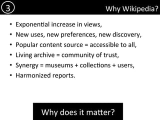 Why	Wikipedia?	
•  Exponen)al	increase	in	views,	
•  New	uses,	new	preferences,	new	discovery,	
•  Popular	content	source	=	accessible	to	all,		
•  Living	archive	=	community	of	trust,	
•  Synergy	=	museums	+	collec)ons	+	users,	
•  Harmonized	reports.	
3	
Why	does	it	mader?	
 