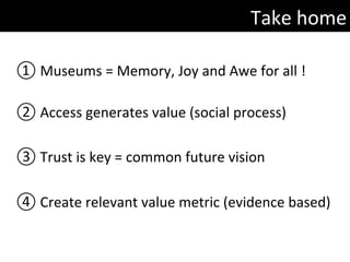 Take	home	
① 	Museums	=	Memory,	Joy	and	Awe	for	all	!	
	
② 	Access	generates	value	(social	process)	
③ 	Trust	is	key	=	common	future	vision	
	
④ 	Create	relevant	value	metric	(evidence	based)	
	
	
 