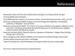 Borowiecki,	Forbes	and	Fresa	(eds.)	(2016)	Cultural	Heritage	in	a	Changing	World.	Springer.	
Eurostat	(2016)	Cultural	StaGsGcs.		
Frey	(1998)	Superstar	museums:	An	economic	analysis.	Journal	of	Cultural	Economics,	22(2),	113–125.	
Navarrete	and	Borowiecki	(2016)	“Change	in	access	to	heritage	a|er	digi)za)on:	ethnographic	
collec)ons	in	Wikipedia.”	Cultural	Trends.		
Navarrete	and	Borowiecki	(2016).	“The	long-tail	of	museum	collec)ons:	Ethnographic	collec)ons	onsite	
and	online.”	Symposium	proceedings	InternaGonal	Symposium	on	the	Measurement	of	Digital	
Cultural	Products,	HEC	Montreal,	Canada.	
Navarrete	and	Owen	(2011)	“Museum	Libraries:	Collec)ons	of	Collec)ons.”	Palabra	Clave	(La	Plata).	
October	2011,	1(1):12-20.	
Rizzo	and	Mignosa	(eds.)	(2013)	Handbook	on	the	Economies	of	Cultural	Heritage.	Edward	Elgar.	
Throsby	(2001)	Economies	and	Culture.	Cambridge.	
Towse	and	Handke	(eds.)	(2013)	Handbook	of	the	Digital	CreaGve	Economy.	Edward	Elgar.	
	
	
See	more	at:	hdps://trilcenavarrete.com/publica)ons/	
	References	
 