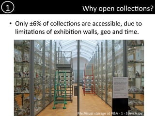 Why	open	collec)ons?	
•  Only	±6%	of	collec)ons	are	accessible,	due	to	
limita)ons	of	exhibi)on	walls,	geo	and	)me.	
1	
File:Visual	storage	at	V&A	-	1	-	S)erch.jpg	
 