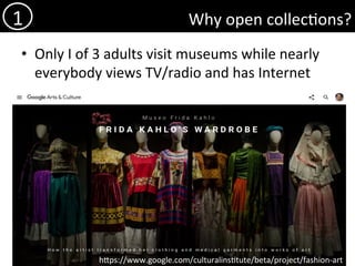 Why	open	collec)ons?	
•  Only	I	of	3	adults	visit	museums	while	nearly	
everybody	views	TV/radio	and	has	Internet	
1	
hdps://www.google.com/culturalins)tute/beta/project/fashion-art	
 