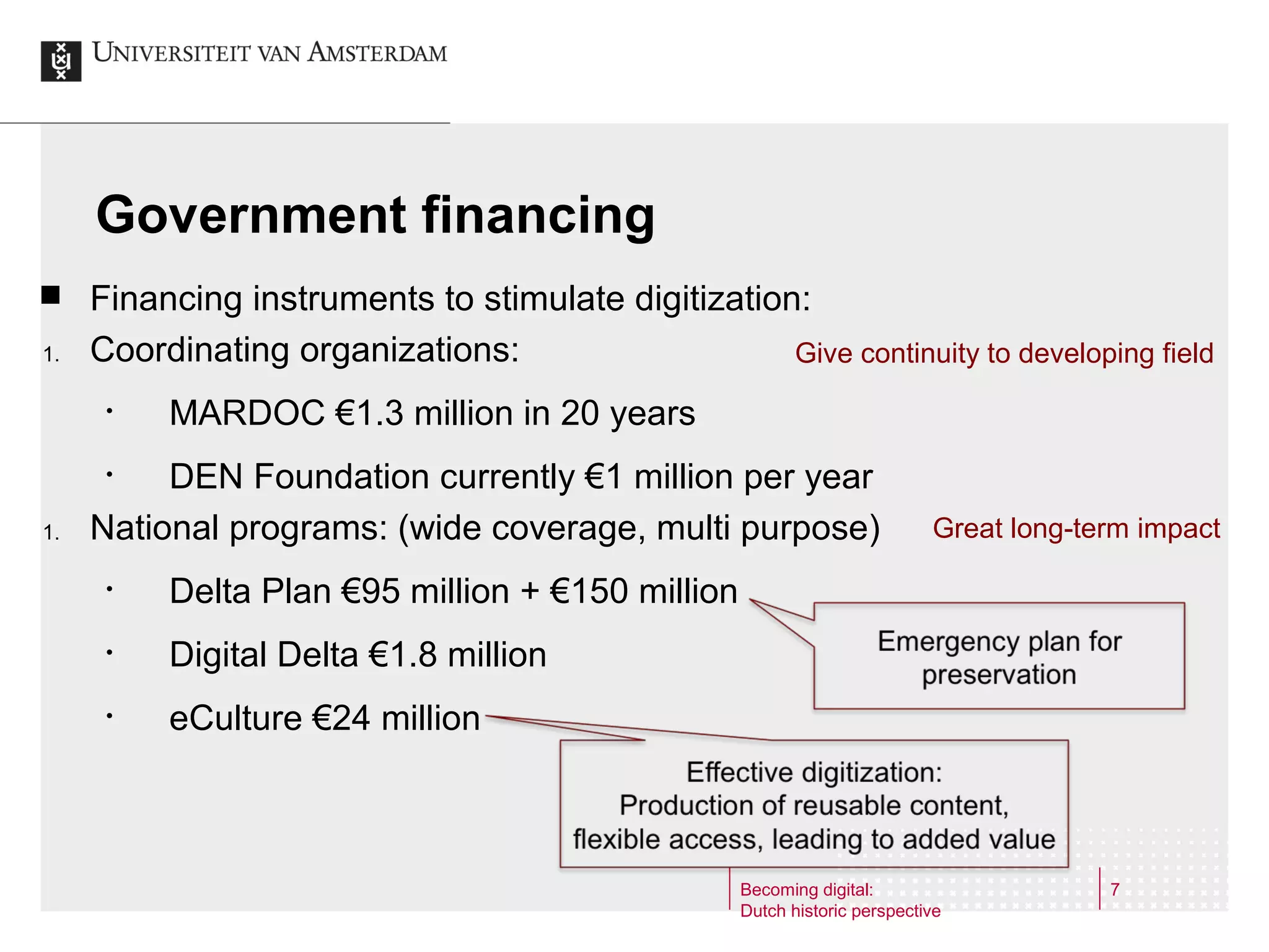 Government financing

1.

Financing instruments to stimulate digitization:
Coordinating organizations:
Give continuity to developing field
•

MARDOC €1.3 million in 20 years

DEN Foundation currently €1 million per year
National programs: (wide coverage, multi purpose)
•

1.

•

Delta Plan €95 million + €150 million

•

Digital Delta €1.8 million

•

Great long-term impact

eCulture €24 million

Becoming digital:
Dutch historic perspective

7

 