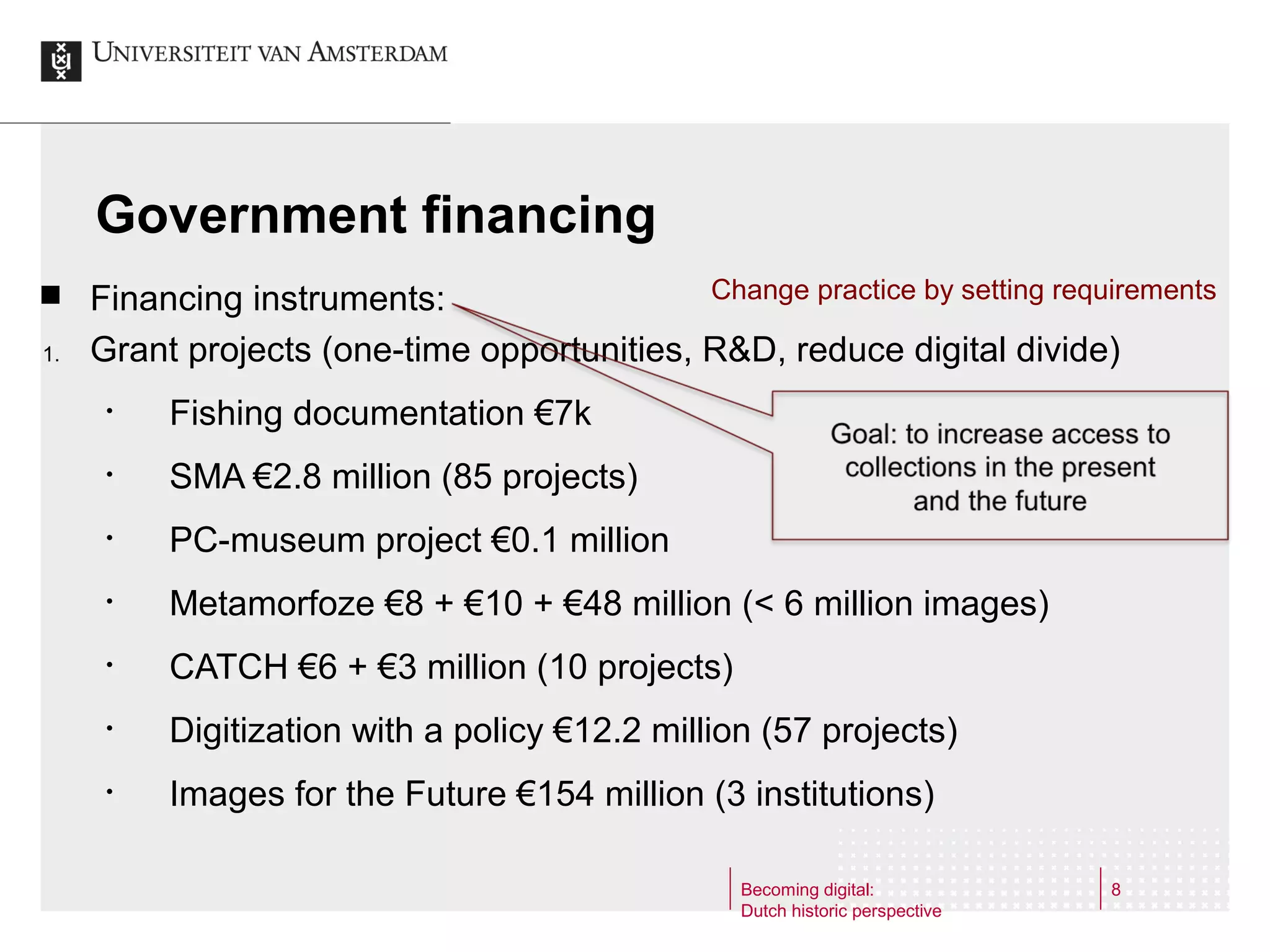 Government financing

1.

Change practice by setting requirements
Financing instruments:
Grant projects (one-time opportunities, R&D, reduce digital divide)
•

Fishing documentation €7k

•

SMA €2.8 million (85 projects)

•

PC-museum project €0.1 million

•

Metamorfoze €8 + €10 + €48 million (< 6 million images)

•

CATCH €6 + €3 million (10 projects)

•

Digitization with a policy €12.2 million (57 projects)

•

Images for the Future €154 million (3 institutions)
Becoming digital:
Dutch historic perspective

8

 