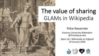 Trilce	Navarrete
Erasmus	University	Rotterdam		
@TrilceNavarrete
Open	Up	!	Wikimedia	en Erfgoed
19	January	2018
The	value	of	sharing
GLAMs	in	Wikipedia
Radboud Universiteit Bijzondercollecties (38	months)
Total	Monthly	Page	Views:	44,572
Comedia SP	Wiki	monthly	views:	12,460
https://commons.wikimedia.org/wiki/File:Hoogstraten_-_1678_-_Inleyding_tot_de_hooge_schoole_der_schilderkonst_-
_UB_Radboud_Uni_Nijmegen_-_066106893_05_Thalia_de_Kluchtspeelster.jpg
 