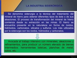 Avocada al trabajo intensivo con minerales, aleaciones y
refinamientos, para producir un número elevado de bienes
intermedios: herramientas básicas, planchas de metal,
tubos, etc.
Se denomina siderurgia a la técnica del tratamiento del
mineral de hierro para obtener diferentes tipos de éste o de sus
aleaciones. El proceso de transformación del mineral de hierro
comienza desde su extracción en las minas. El hierro se
encuentra presente en la naturaleza en forma de óxidos,
hidróxidos, carbonatos, silicatos y sulfuros. Los más utilizados
por la siderurgia son los óxidos, hidróxidos y carbonatos.
 