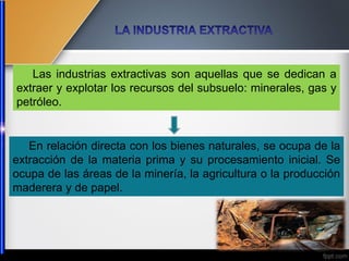 En relación directa con los bienes naturales, se ocupa de la
extracción de la materia prima y su procesamiento inicial. Se
ocupa de las áreas de la minería, la agricultura o la producción
maderera y de papel.
Las industrias extractivas son aquellas que se dedican a
extraer y explotar los recursos del subsuelo: minerales, gas y
petróleo.
 