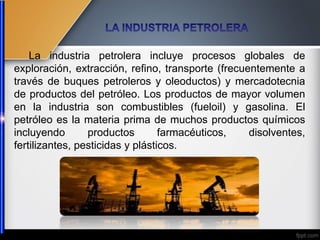 La industria petrolera incluye procesos globales de
exploración, extracción, refino, transporte (frecuentemente a
través de buques petroleros y oleoductos) y mercadotecnia
de productos del petróleo. Los productos de mayor volumen
en la industria son combustibles (fueloil) y gasolina. El
petróleo es la materia prima de muchos productos químicos
incluyendo productos farmacéuticos, disolventes,
fertilizantes, pesticidas y plásticos.
 