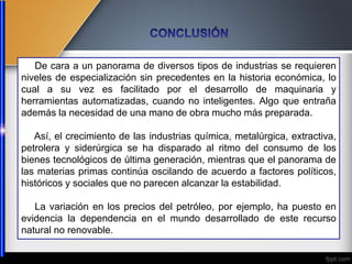 De cara a un panorama de diversos tipos de industrias se requieren
niveles de especialización sin precedentes en la historia económica, lo
cual a su vez es facilitado por el desarrollo de maquinaria y
herramientas automatizadas, cuando no inteligentes. Algo que entraña
además la necesidad de una mano de obra mucho más preparada.
Así, el crecimiento de las industrias química, metalúrgica, extractiva,
petrolera y siderúrgica se ha disparado al ritmo del consumo de los
bienes tecnológicos de última generación, mientras que el panorama de
las materias primas continúa oscilando de acuerdo a factores políticos,
históricos y sociales que no parecen alcanzar la estabilidad.
La variación en los precios del petróleo, por ejemplo, ha puesto en
evidencia la dependencia en el mundo desarrollado de este recurso
natural no renovable.
 