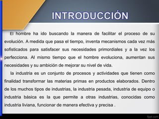 El hombre ha ido buscando la manera de facilitar el proceso de su
evolución. A medida que pasa el tiempo, inventa mecanismos cada vez más
sofisticados para satisfacer sus necesidades primordiales y a la vez los
perfecciona. Al mismo tiempo que el hombre evoluciona, aumentan sus
necesidades y su ambición de mejorar su nivel de vida.
la industria es un conjunto de procesos y actividades que tienen como
finalidad transformar las materias primas en productos elaborados. Dentro
de los muchos tipos de industrias, la industria pesada, industria de equipo o
industria básica es la que permite a otras industrias, conocidas como
industria liviana, funcionar de manera efectiva y precisa .
 