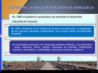 En 1960 el gobierno venezolano da prioridad al desarrollo
industrial en Guyana
En 1961 comienza en la Ciudad de Guyana la extracción y explotación
de los recursos naturales, actualmente es el mayor centro de desarrollo
Industrial
los principales productos de Venezuela petróleo refinado y sus derivados
, acero, aluminio, hierro, carbón, derivados de petróleo, fertilizantes,
cemento, neumáticos, combustible, productos químicos, plásticos
 