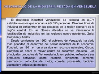 El desarrollo industrial Venezolano se expresa en 8.974
establecimientos que ocupan a 46/.653 personas. Diversos tipos de
industria se concentran en las ciudades de la región capital y de la
región central. En las últimas décadas se va afianzando la
localización de industrias en las regiones centro-occidental, Zulia,
Guayana y Andes.
Desde comienzos de 1960, el gobierno de Venezuela ha dado
más prioridad al desarrollo del sector industrial de la economía.
Fundado en 1961 en un área rica en recursos naturales, Ciudad
Guayana es ahora el mayor centro de desarrollo industrial. Los
principales productos de Venezuela incluyen petróleo refinado y sus
productos derivados, acero, aluminio, fertilizante, cemento,
neumáticos, vehículos de motor, comida procesada, bebidas,
vestuario y artículos de madera
 