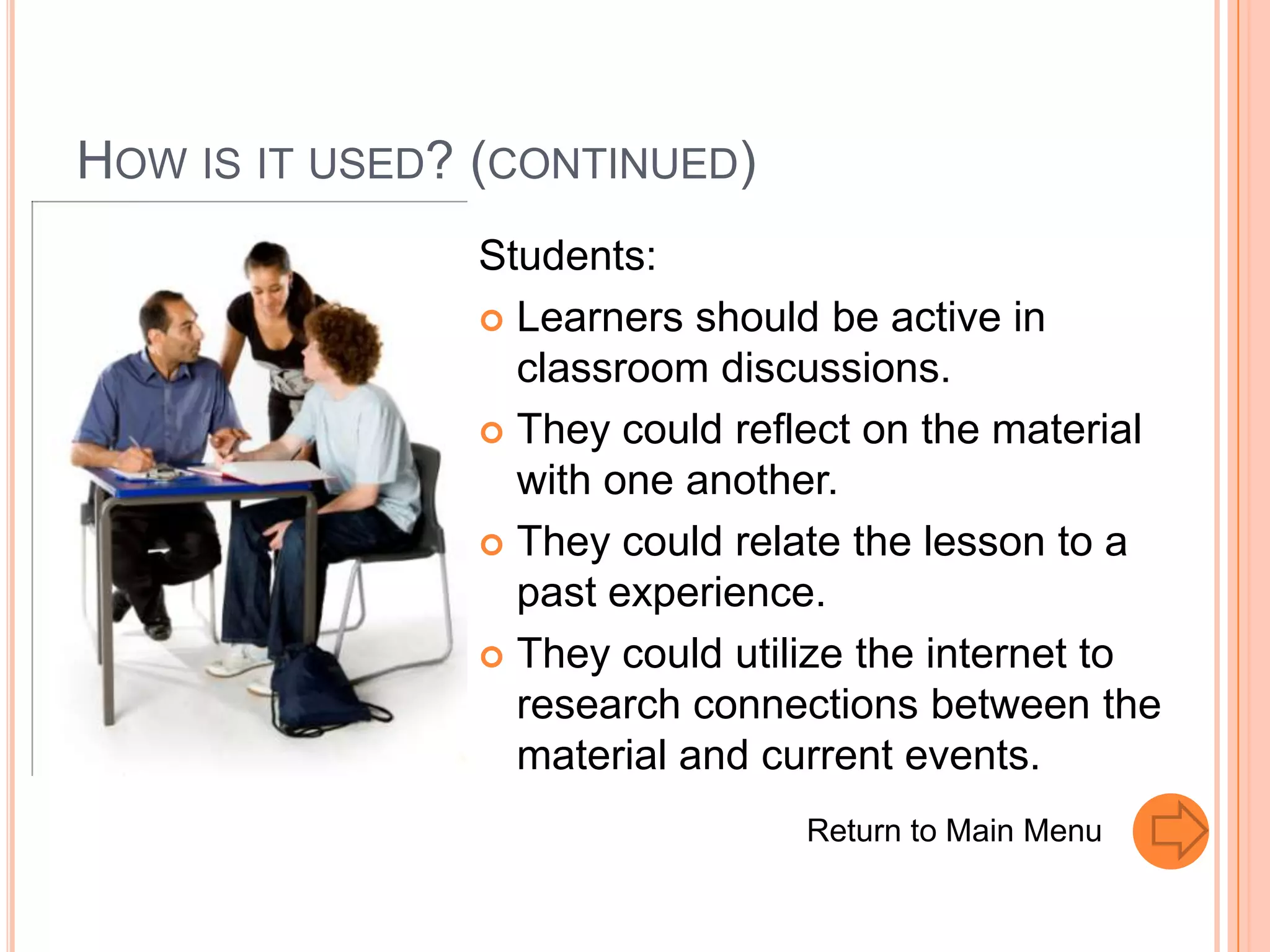 HOW IS IT USED? (CONTINUED)
               Students:
                Learners should be active in
                 classroom discussions.
                They could reflect on the material
                 with one another.
                They could relate the lesson to a
                 past experience.
                They could utilize the internet to
                 research connections between the
                 material and current events.
                                Return to Main Menu
 