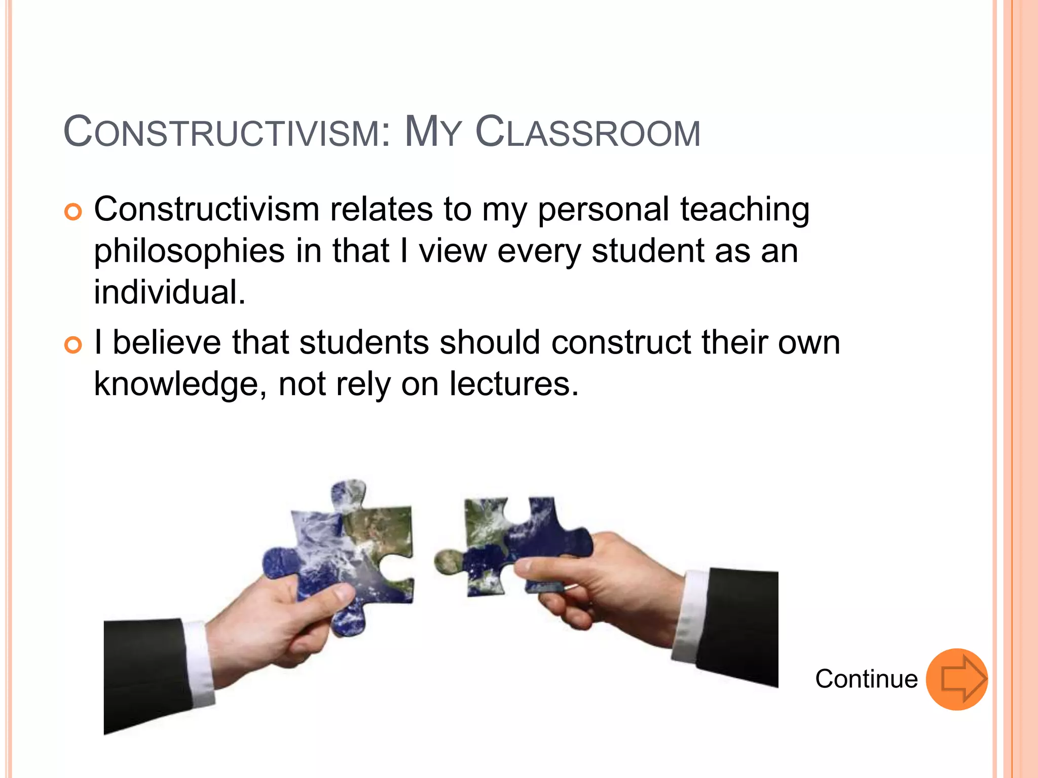 CONSTRUCTIVISM: MY CLASSROOM
 Constructivism relates to my personal teaching
  philosophies in that I view every student as an
  individual.
 I believe that students should construct their own
  knowledge, not rely on lectures.




                                                  Continue
 