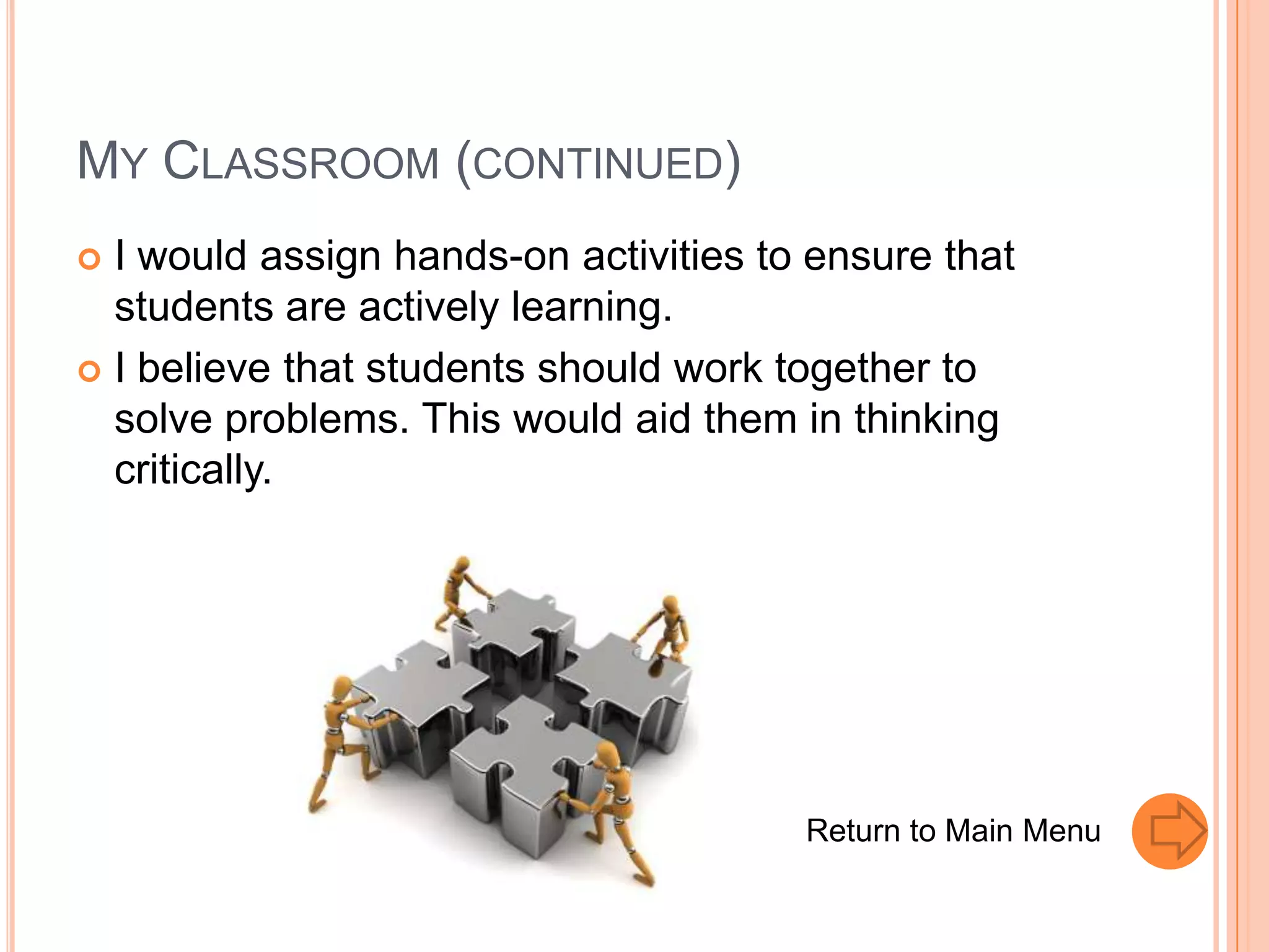 MY CLASSROOM (CONTINUED)
 I would assign hands-on activities to ensure that
  students are actively learning.
 I believe that students should work together to
  solve problems. This would aid them in thinking
  critically.




                                       Return to Main Menu
 
