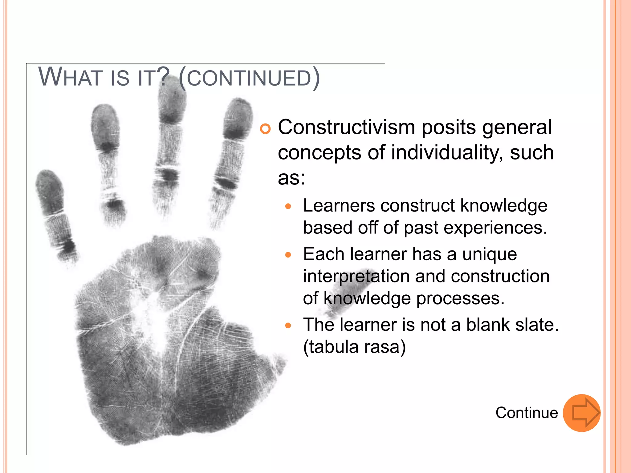 WHAT IS IT? (CONTINUED)
                    Constructivism posits general
                     concepts of individuality, such
                     as:
                      Learners construct knowledge
                       based off of past experiences.
                      Each learner has a unique
                       interpretation and construction
                       of knowledge processes.
                      The learner is not a blank slate.
                       (tabula rasa)


                                               Continue
 