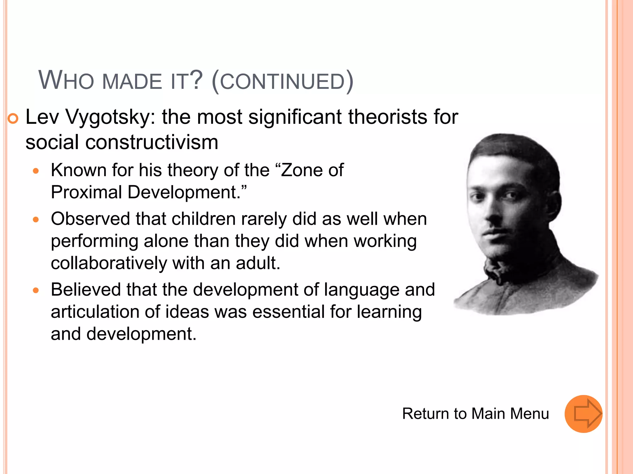 WHO MADE IT? (CONTINUED)
   Lev Vygotsky: the most significant theorists for
    social constructivism
       Known for his theory of the “Zone of
        Proximal Development.”
       Observed that children rarely did as well when
        performing alone than they did when working
        collaboratively with an adult.
       Believed that the development of language and
        articulation of ideas was essential for learning
        and development.



                                                   Return to Main Menu
 