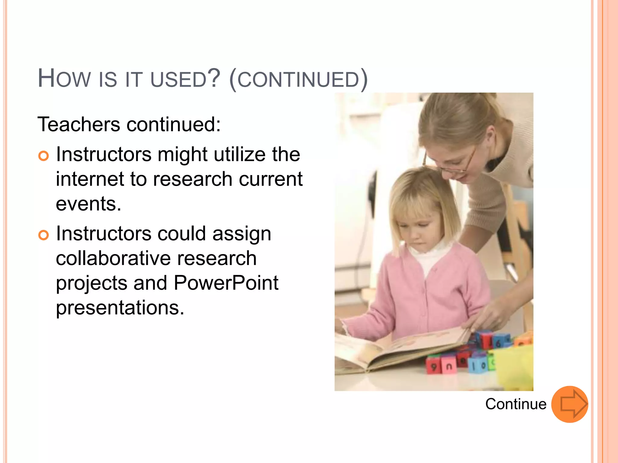 HOW IS IT USED? (CONTINUED)
Teachers continued:
 Instructors might utilize the
  internet to research current
  events.
 Instructors could assign
  collaborative research
  projects and PowerPoint
  presentations.



                                  Continue
 