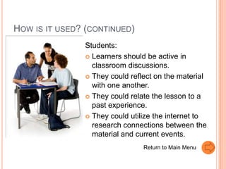 HOW IS IT USED? (CONTINUED)
               Students:
                Learners should be active in
                 classroom discussions.
                They could reflect on the material
                 with one another.
                They could relate the lesson to a
                 past experience.
                They could utilize the internet to
                 research connections between the
                 material and current events.
                                Return to Main Menu
 