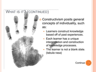 WHAT IS IT? (CONTINUED)
                    Constructivism posits general
                     concepts of individuality, such
                     as:
                      Learners construct knowledge
                       based off of past experiences.
                      Each learner has a unique
                       interpretation and construction
                       of knowledge processes.
                      The learner is not a blank slate.
                       (tabula rasa)


                                               Continue
 