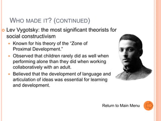 WHO MADE IT? (CONTINUED)
   Lev Vygotsky: the most significant theorists for
    social constructivism
       Known for his theory of the “Zone of
        Proximal Development.”
       Observed that children rarely did as well when
        performing alone than they did when working
        collaboratively with an adult.
       Believed that the development of language and
        articulation of ideas was essential for learning
        and development.



                                                   Return to Main Menu
 