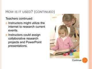 HOW IS IT USED? (CONTINUED)
Teachers continued:
 Instructors might utilize the
  internet to research current
  events.
 Instructors could assign
  collaborative research
  projects and PowerPoint
  presentations.



                                  Continue
 