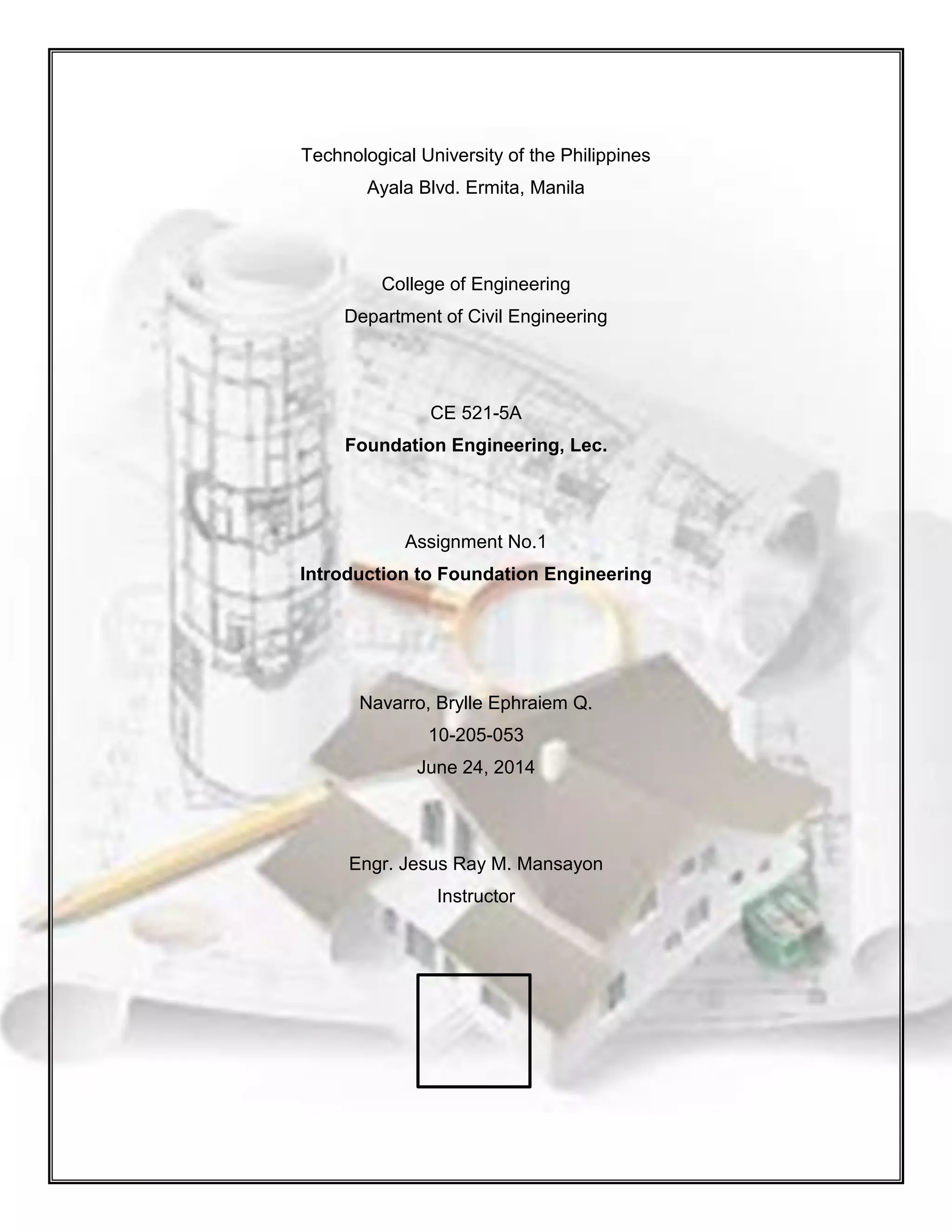 Technological University of the Philippines
Ayala Blvd. Ermita, Manila
College of Engineering
Department of Civil Engineering
CE 521-5A
Foundation Engineering, Lec.
Assignment No.1
Introduction to Foundation Engineering
Navarro, Brylle Ephraiem Q.
10-205-053
June 24, 2014
Engr. Jesus Ray M. Mansayon
Instructor
 