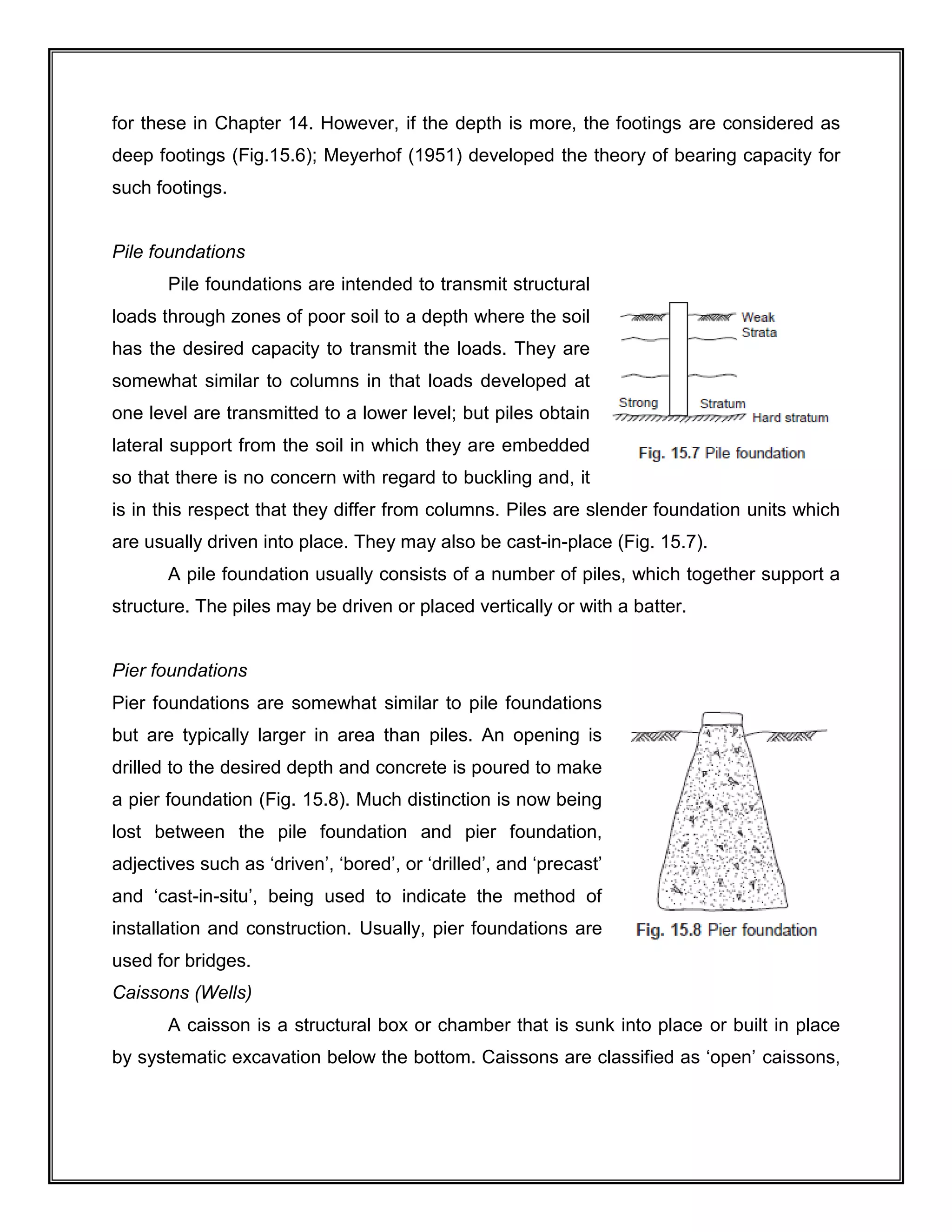 for these in Chapter 14. However, if the depth is more, the footings are considered as
deep footings (Fig.15.6); Meyerhof (1951) developed the theory of bearing capacity for
such footings.
Pile foundations
Pile foundations are intended to transmit structural
loads through zones of poor soil to a depth where the soil
has the desired capacity to transmit the loads. They are
somewhat similar to columns in that loads developed at
one level are transmitted to a lower level; but piles obtain
lateral support from the soil in which they are embedded
so that there is no concern with regard to buckling and, it
is in this respect that they differ from columns. Piles are slender foundation units which
are usually driven into place. They may also be cast-in-place (Fig. 15.7).
A pile foundation usually consists of a number of piles, which together support a
structure. The piles may be driven or placed vertically or with a batter.
Pier foundations
Pier foundations are somewhat similar to pile foundations
but are typically larger in area than piles. An opening is
drilled to the desired depth and concrete is poured to make
a pier foundation (Fig. 15.8). Much distinction is now being
lost between the pile foundation and pier foundation,
adjectives such as ‘driven’, ‘bored’, or ‘drilled’, and ‘precast’
and ‘cast-in-situ’, being used to indicate the method of
installation and construction. Usually, pier foundations are
used for bridges.
Caissons (Wells)
A caisson is a structural box or chamber that is sunk into place or built in place
by systematic excavation below the bottom. Caissons are classified as ‘open’ caissons,
 