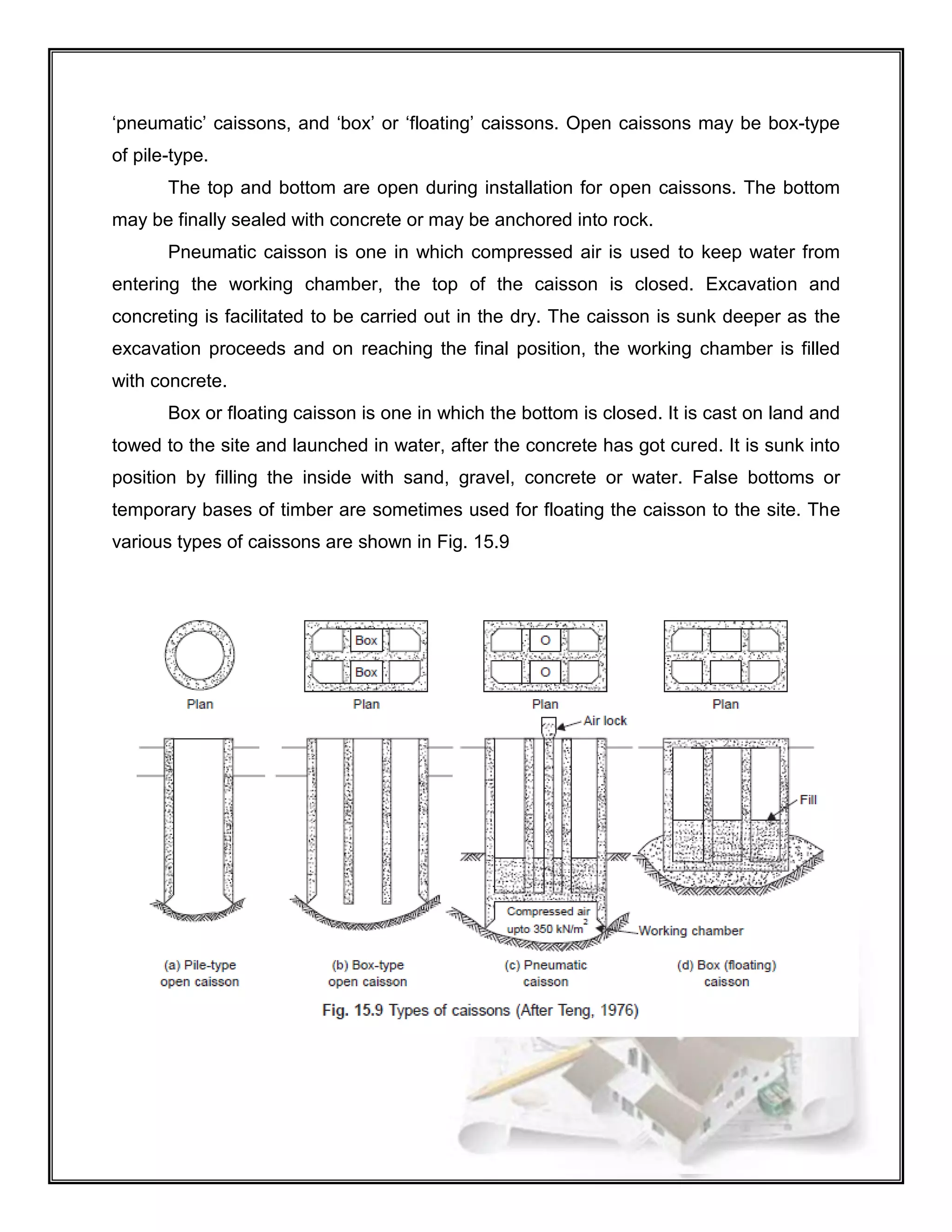 ‘pneumatic’ caissons, and ‘box’ or ‘floating’ caissons. Open caissons may be box-type
of pile-type.
The top and bottom are open during installation for open caissons. The bottom
may be finally sealed with concrete or may be anchored into rock.
Pneumatic caisson is one in which compressed air is used to keep water from
entering the working chamber, the top of the caisson is closed. Excavation and
concreting is facilitated to be carried out in the dry. The caisson is sunk deeper as the
excavation proceeds and on reaching the final position, the working chamber is filled
with concrete.
Box or floating caisson is one in which the bottom is closed. It is cast on land and
towed to the site and launched in water, after the concrete has got cured. It is sunk into
position by filling the inside with sand, gravel, concrete or water. False bottoms or
temporary bases of timber are sometimes used for floating the caisson to the site. The
various types of caissons are shown in Fig. 15.9
 