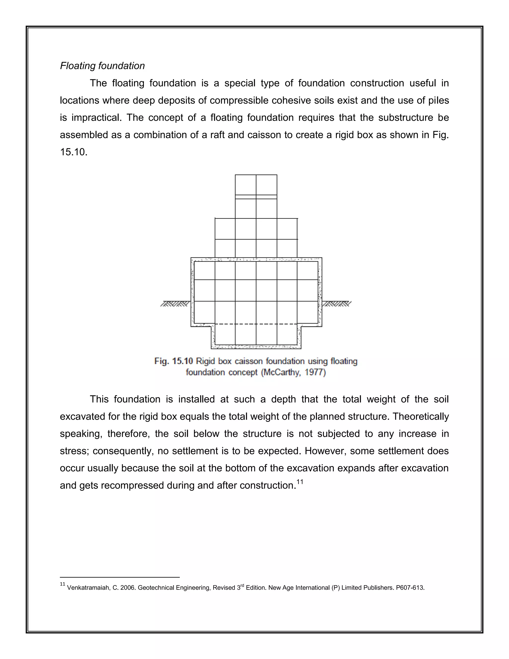 Floating foundation
The floating foundation is a special type of foundation construction useful in
locations where deep deposits of compressible cohesive soils exist and the use of piles
is impractical. The concept of a floating foundation requires that the substructure be
assembled as a combination of a raft and caisson to create a rigid box as shown in Fig.
15.10.
This foundation is installed at such a depth that the total weight of the soil
excavated for the rigid box equals the total weight of the planned structure. Theoretically
speaking, therefore, the soil below the structure is not subjected to any increase in
stress; consequently, no settlement is to be expected. However, some settlement does
occur usually because the soil at the bottom of the excavation expands after excavation
and gets recompressed during and after construction.11
11
Venkatramaiah, C. 2006. Geotechnical Engineering, Revised 3rd
Edition. New Age International (P) Limited Publishers. P607-613.
 