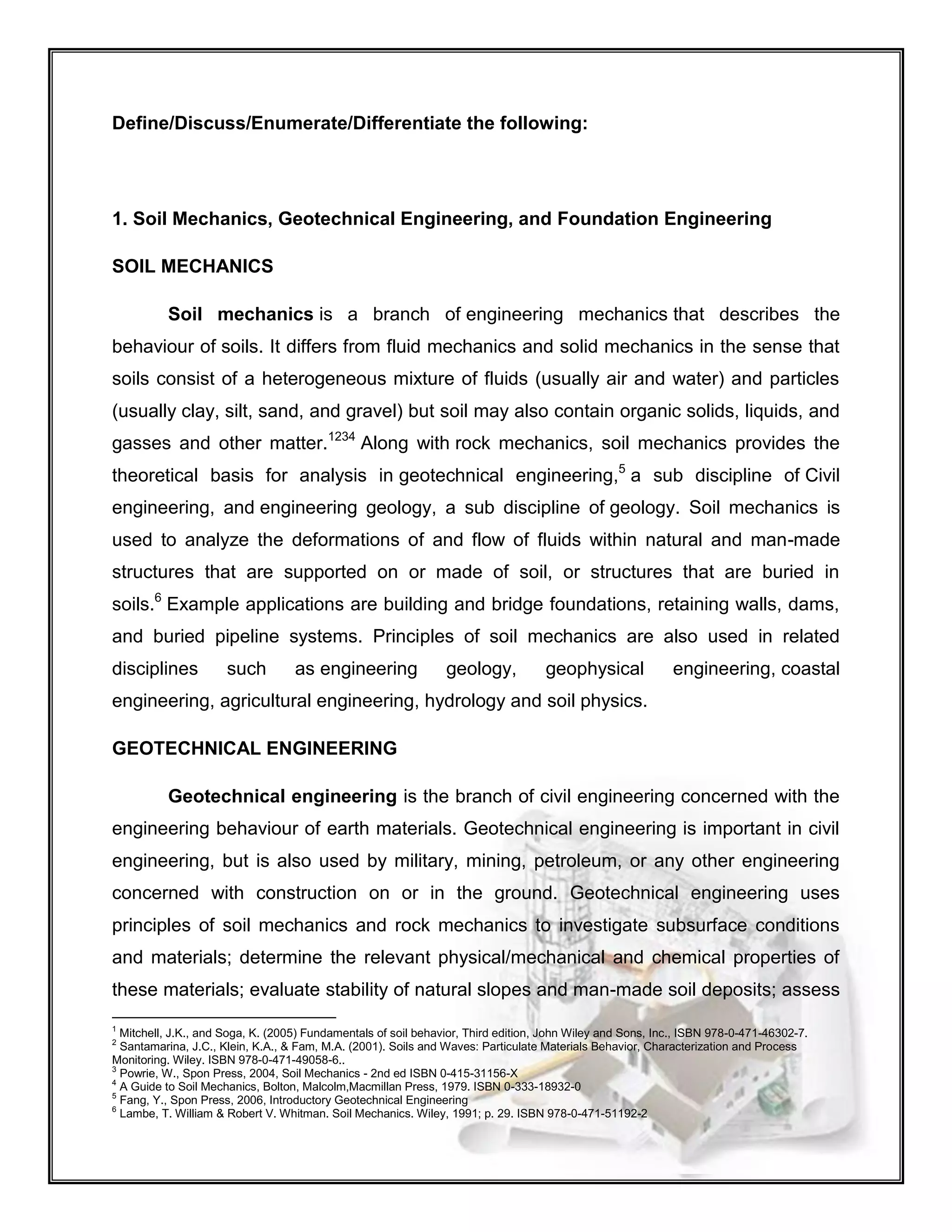 Define/Discuss/Enumerate/Differentiate the following:
1. Soil Mechanics, Geotechnical Engineering, and Foundation Engineering
SOIL MECHANICS
Soil mechanics is a branch of engineering mechanics that describes the
behaviour of soils. It differs from fluid mechanics and solid mechanics in the sense that
soils consist of a heterogeneous mixture of fluids (usually air and water) and particles
(usually clay, silt, sand, and gravel) but soil may also contain organic solids, liquids, and
gasses and other matter.1234
Along with rock mechanics, soil mechanics provides the
theoretical basis for analysis in geotechnical engineering,5
a sub discipline of Civil
engineering, and engineering geology, a sub discipline of geology. Soil mechanics is
used to analyze the deformations of and flow of fluids within natural and man-made
structures that are supported on or made of soil, or structures that are buried in
soils.6
Example applications are building and bridge foundations, retaining walls, dams,
and buried pipeline systems. Principles of soil mechanics are also used in related
disciplines such as engineering geology, geophysical engineering, coastal
engineering, agricultural engineering, hydrology and soil physics.
GEOTECHNICAL ENGINEERING
Geotechnical engineering is the branch of civil engineering concerned with the
engineering behaviour of earth materials. Geotechnical engineering is important in civil
engineering, but is also used by military, mining, petroleum, or any other engineering
concerned with construction on or in the ground. Geotechnical engineering uses
principles of soil mechanics and rock mechanics to investigate subsurface conditions
and materials; determine the relevant physical/mechanical and chemical properties of
these materials; evaluate stability of natural slopes and man-made soil deposits; assess
1
Mitchell, J.K., and Soga, K. (2005) Fundamentals of soil behavior, Third edition, John Wiley and Sons, Inc., ISBN 978-0-471-46302-7.
2
Santamarina, J.C., Klein, K.A., & Fam, M.A. (2001). Soils and Waves: Particulate Materials Behavior, Characterization and Process
Monitoring. Wiley. ISBN 978-0-471-49058-6..
3
Powrie, W., Spon Press, 2004, Soil Mechanics - 2nd ed ISBN 0-415-31156-X
4
A Guide to Soil Mechanics, Bolton, Malcolm,Macmillan Press, 1979. ISBN 0-333-18932-0
5
Fang, Y., Spon Press, 2006, Introductory Geotechnical Engineering
6
Lambe, T. William & Robert V. Whitman. Soil Mechanics. Wiley, 1991; p. 29. ISBN 978-0-471-51192-2
 