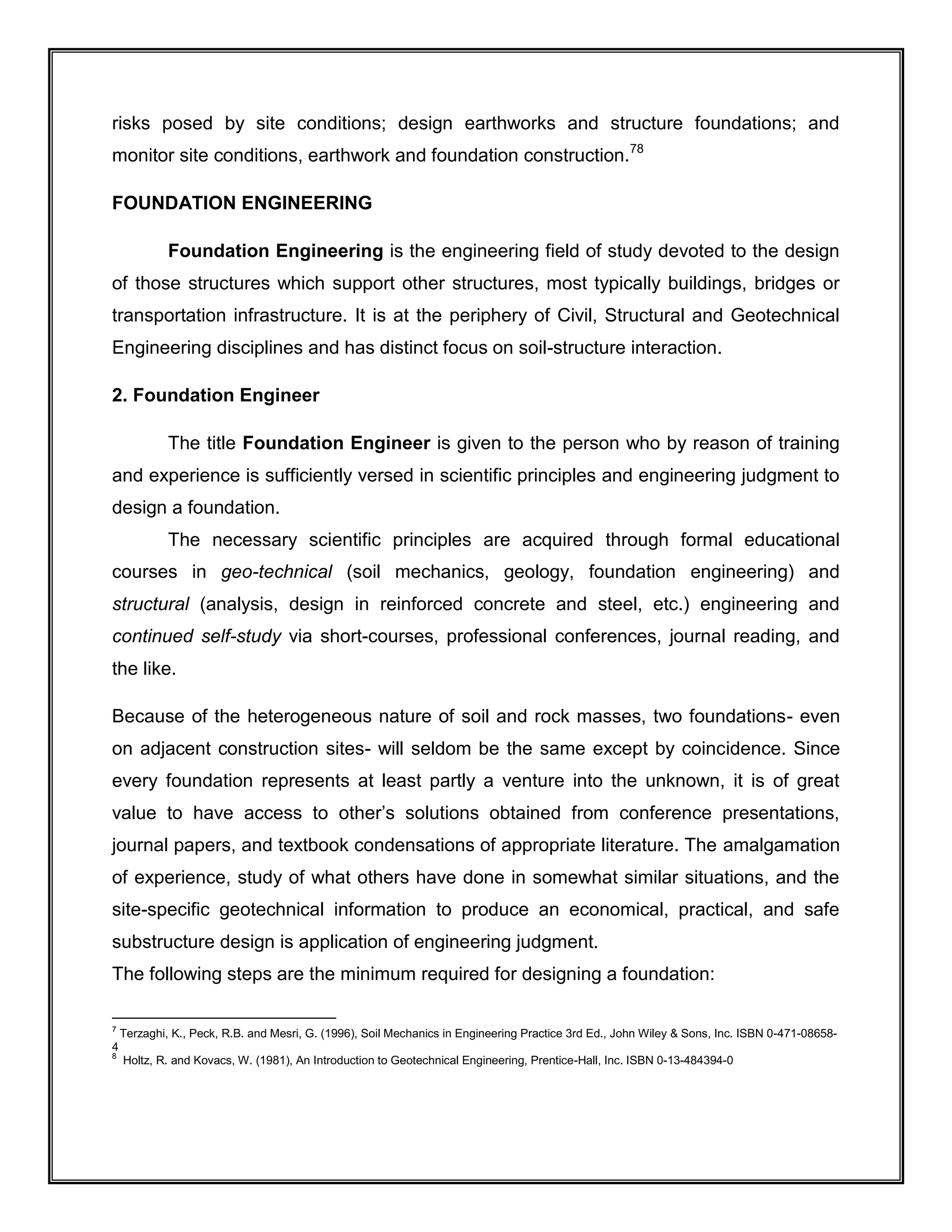 risks posed by site conditions; design earthworks and structure foundations; and
monitor site conditions, earthwork and foundation construction.78
FOUNDATION ENGINEERING
Foundation Engineering is the engineering field of study devoted to the design
of those structures which support other structures, most typically buildings, bridges or
transportation infrastructure. It is at the periphery of Civil, Structural and Geotechnical
Engineering disciplines and has distinct focus on soil-structure interaction.
2. Foundation Engineer
The title Foundation Engineer is given to the person who by reason of training
and experience is sufficiently versed in scientific principles and engineering judgment to
design a foundation.
The necessary scientific principles are acquired through formal educational
courses in geo-technical (soil mechanics, geology, foundation engineering) and
structural (analysis, design in reinforced concrete and steel, etc.) engineering and
continued self-study via short-courses, professional conferences, journal reading, and
the like.
Because of the heterogeneous nature of soil and rock masses, two foundations- even
on adjacent construction sites- will seldom be the same except by coincidence. Since
every foundation represents at least partly a venture into the unknown, it is of great
value to have access to other’s solutions obtained from conference presentations,
journal papers, and textbook condensations of appropriate literature. The amalgamation
of experience, study of what others have done in somewhat similar situations, and the
site-specific geotechnical information to produce an economical, practical, and safe
substructure design is application of engineering judgment.
The following steps are the minimum required for designing a foundation:
7
Terzaghi, K., Peck, R.B. and Mesri, G. (1996), Soil Mechanics in Engineering Practice 3rd Ed., John Wiley & Sons, Inc. ISBN 0-471-08658-
4
8
Holtz, R. and Kovacs, W. (1981), An Introduction to Geotechnical Engineering, Prentice-Hall, Inc. ISBN 0-13-484394-0
 