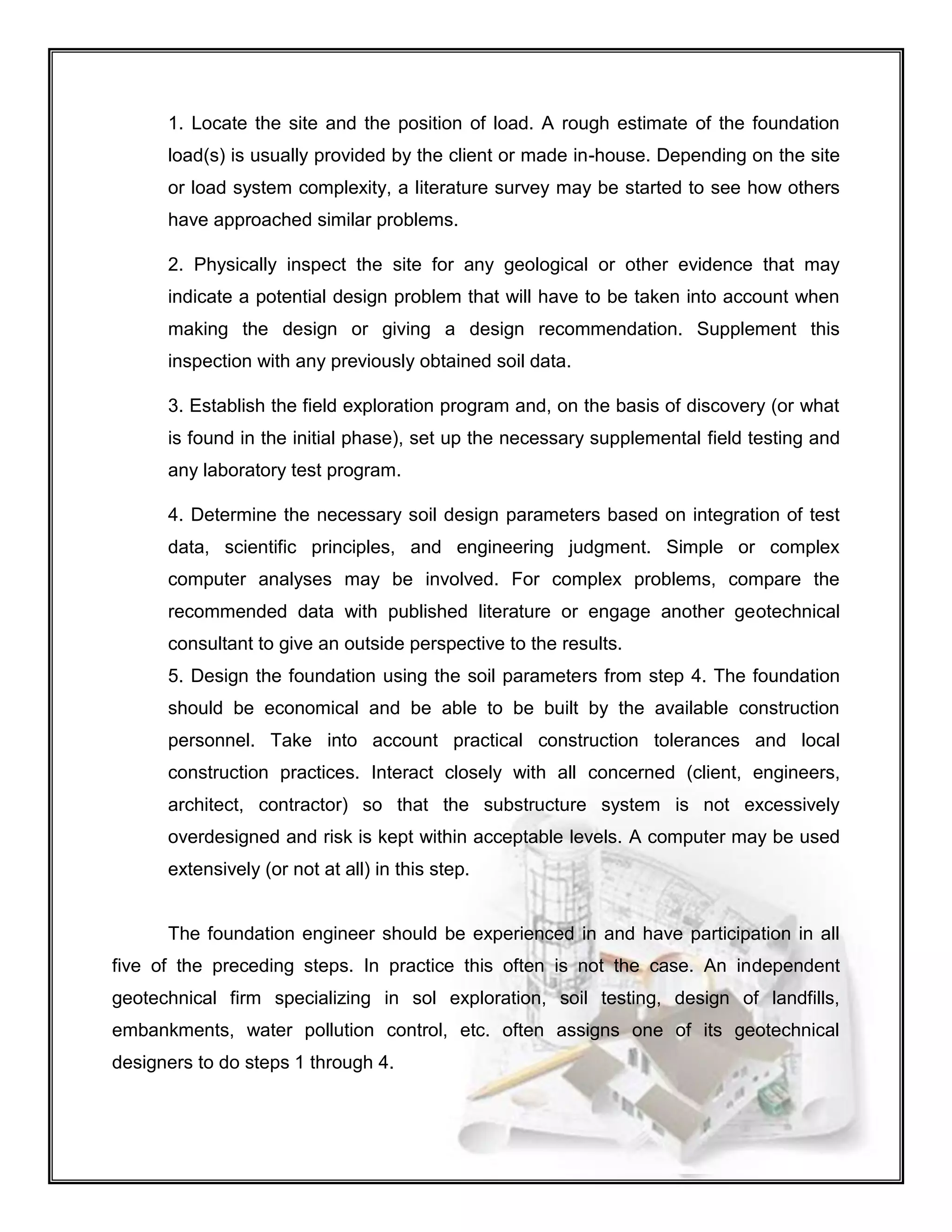 1. Locate the site and the position of load. A rough estimate of the foundation
load(s) is usually provided by the client or made in-house. Depending on the site
or load system complexity, a literature survey may be started to see how others
have approached similar problems.
2. Physically inspect the site for any geological or other evidence that may
indicate a potential design problem that will have to be taken into account when
making the design or giving a design recommendation. Supplement this
inspection with any previously obtained soil data.
3. Establish the field exploration program and, on the basis of discovery (or what
is found in the initial phase), set up the necessary supplemental field testing and
any laboratory test program.
4. Determine the necessary soil design parameters based on integration of test
data, scientific principles, and engineering judgment. Simple or complex
computer analyses may be involved. For complex problems, compare the
recommended data with published literature or engage another geotechnical
consultant to give an outside perspective to the results.
5. Design the foundation using the soil parameters from step 4. The foundation
should be economical and be able to be built by the available construction
personnel. Take into account practical construction tolerances and local
construction practices. Interact closely with all concerned (client, engineers,
architect, contractor) so that the substructure system is not excessively
overdesigned and risk is kept within acceptable levels. A computer may be used
extensively (or not at all) in this step.
The foundation engineer should be experienced in and have participation in all
five of the preceding steps. In practice this often is not the case. An independent
geotechnical firm specializing in sol exploration, soil testing, design of landfills,
embankments, water pollution control, etc. often assigns one of its geotechnical
designers to do steps 1 through 4.
 