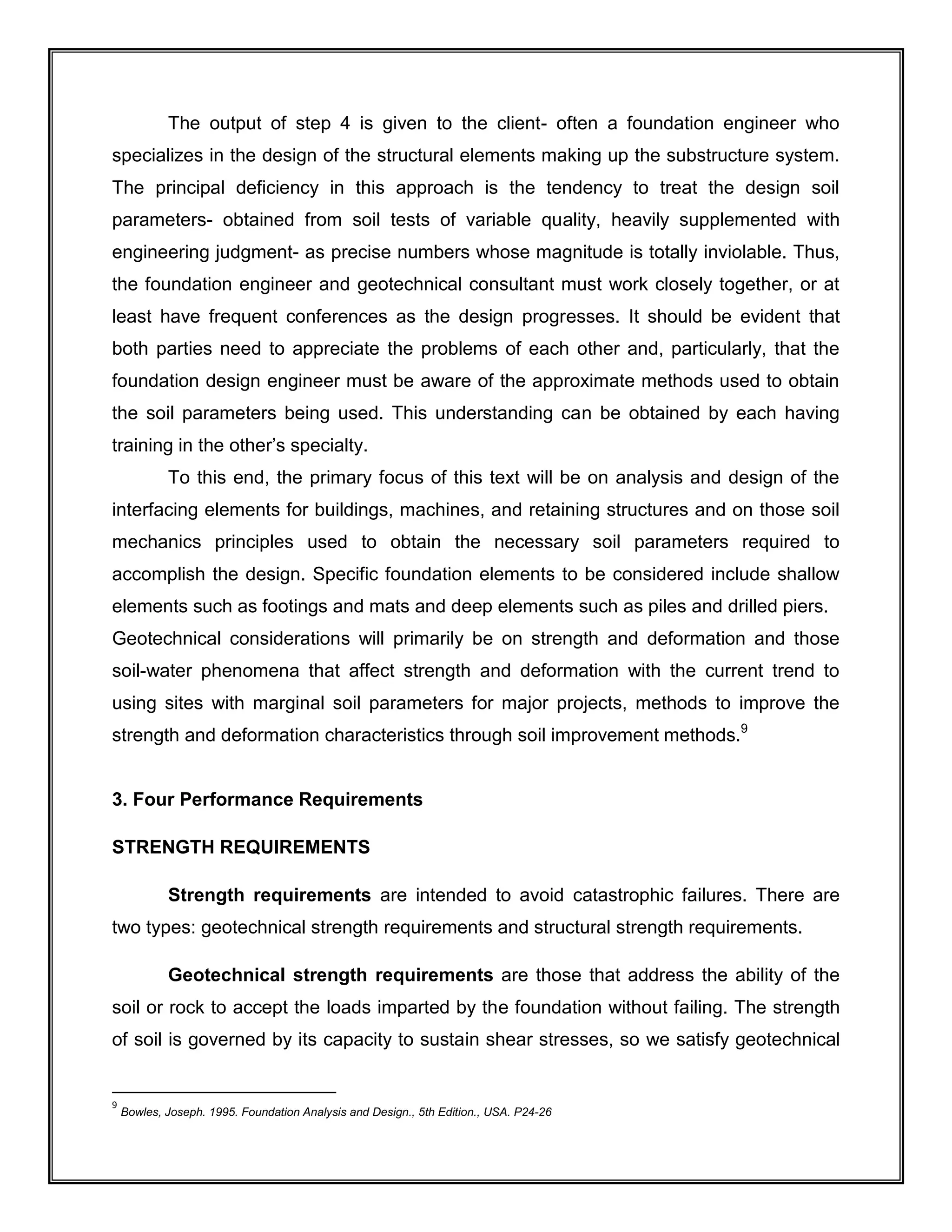 The output of step 4 is given to the client- often a foundation engineer who
specializes in the design of the structural elements making up the substructure system.
The principal deficiency in this approach is the tendency to treat the design soil
parameters- obtained from soil tests of variable quality, heavily supplemented with
engineering judgment- as precise numbers whose magnitude is totally inviolable. Thus,
the foundation engineer and geotechnical consultant must work closely together, or at
least have frequent conferences as the design progresses. It should be evident that
both parties need to appreciate the problems of each other and, particularly, that the
foundation design engineer must be aware of the approximate methods used to obtain
the soil parameters being used. This understanding can be obtained by each having
training in the other’s specialty.
To this end, the primary focus of this text will be on analysis and design of the
interfacing elements for buildings, machines, and retaining structures and on those soil
mechanics principles used to obtain the necessary soil parameters required to
accomplish the design. Specific foundation elements to be considered include shallow
elements such as footings and mats and deep elements such as piles and drilled piers.
Geotechnical considerations will primarily be on strength and deformation and those
soil-water phenomena that affect strength and deformation with the current trend to
using sites with marginal soil parameters for major projects, methods to improve the
strength and deformation characteristics through soil improvement methods.9
3. Four Performance Requirements
STRENGTH REQUIREMENTS
Strength requirements are intended to avoid catastrophic failures. There are
two types: geotechnical strength requirements and structural strength requirements.
Geotechnical strength requirements are those that address the ability of the
soil or rock to accept the loads imparted by the foundation without failing. The strength
of soil is governed by its capacity to sustain shear stresses, so we satisfy geotechnical
9
Bowles, Joseph. 1995. Foundation Analysis and Design., 5th Edition., USA. P24-26
 
