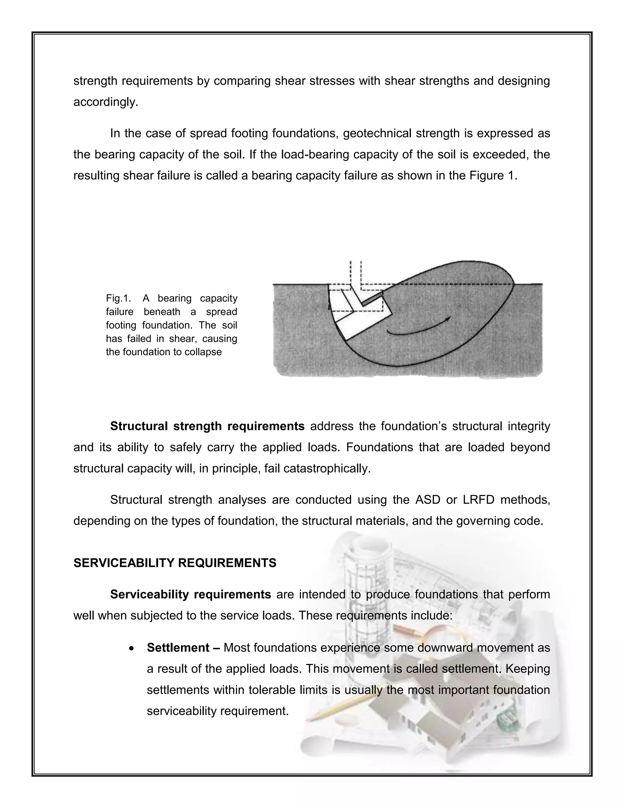 strength requirements by comparing shear stresses with shear strengths and designing
accordingly.
In the case of spread footing foundations, geotechnical strength is expressed as
the bearing capacity of the soil. If the load-bearing capacity of the soil is exceeded, the
resulting shear failure is called a bearing capacity failure as shown in the Figure 1.
Structural strength requirements address the foundation’s structural integrity
and its ability to safely carry the applied loads. Foundations that are loaded beyond
structural capacity will, in principle, fail catastrophically.
Structural strength analyses are conducted using the ASD or LRFD methods,
depending on the types of foundation, the structural materials, and the governing code.
SERVICEABILITY REQUIREMENTS
Serviceability requirements are intended to produce foundations that perform
well when subjected to the service loads. These requirements include:
 Settlement – Most foundations experience some downward movement as
a result of the applied loads. This movement is called settlement. Keeping
settlements within tolerable limits is usually the most important foundation
serviceability requirement.
Fig.1. A bearing capacity
failure beneath a spread
footing foundation. The soil
has failed in shear, causing
the foundation to collapse
 