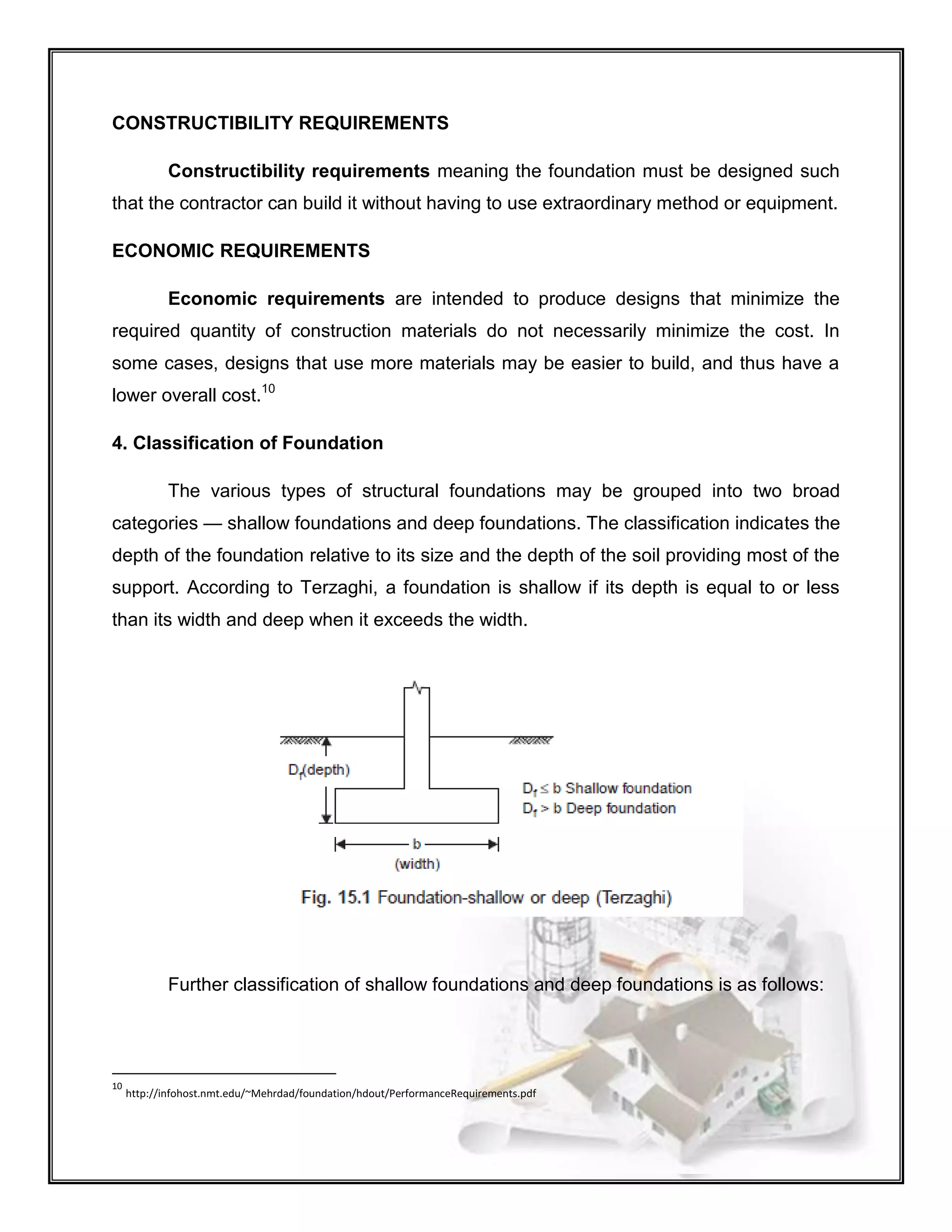 CONSTRUCTIBILITY REQUIREMENTS
Constructibility requirements meaning the foundation must be designed such
that the contractor can build it without having to use extraordinary method or equipment.
ECONOMIC REQUIREMENTS
Economic requirements are intended to produce designs that minimize the
required quantity of construction materials do not necessarily minimize the cost. In
some cases, designs that use more materials may be easier to build, and thus have a
lower overall cost.10
4. Classification of Foundation
The various types of structural foundations may be grouped into two broad
categories — shallow foundations and deep foundations. The classification indicates the
depth of the foundation relative to its size and the depth of the soil providing most of the
support. According to Terzaghi, a foundation is shallow if its depth is equal to or less
than its width and deep when it exceeds the width.
Further classification of shallow foundations and deep foundations is as follows:
10
http://infohost.nmt.edu/~Mehrdad/foundation/hdout/PerformanceRequirements.pdf
 