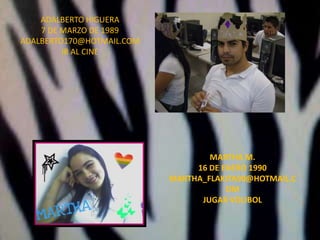 ADALBERTO HIGUERA7 DE MARZO DE 1989ADALBERTO170@HOTMAIL.COMIR AL CINEMARTHA M.16 DE ENERO 1990MARTHA_FLAKITA90@HOTMAIL.COMJUGAR VOLIBOL