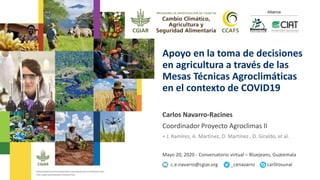 Apoyo en la toma de decisiones
en agricultura a través de las
Mesas Técnicas Agroclimáticas
en el contexto de COVID19
Carlos Navarro-Racines
Coordinador Proyecto Agroclimas II
+ J. Ramírez, A. Martínez, D. Martínez , D. Giraldo, et al.
Mayo 20, 2020 - Conversatorio virtual – Bluejeans, Guatemala
c.e.navarro@cgiar.org _cenavarro carlitosunal
 