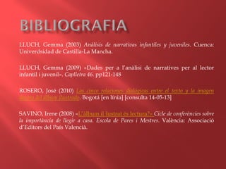 LLUCH, Gemma (2003) Anàlisis de narrativas infantiles y juveniles. Cuenca:
Univerdsidad de Castilla-La Mancha.
LLUCH, Gemma (2009) «Dades per a l’anàlisi de narratives per al lector
infantil i juvenil». Caplletra 46. pp121-148
ROSERO, José (2010) Las cinco relaciones dialógicas entre el texto y la imagen
dentro del álbum ilustrado. Bogotá [en línia] [consulta 14-05-13]
SAVINO, Irene (2008) «L’àlbum il·lustrat és lectura?» Cicle de conferències sobre
la importància de llegir a casa. Escola de Pares i Mestres. València: Associació
d’Editors del País Valencià.
 