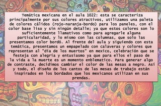 Temática mexicana en el aula 1022: esta se caracteriza
principalmente por sus colores atractivos, utilizamos una paleta
de colores cálidos (rojo-naranja-bordo) para los paneles, con el
color base liso y sin ningún detalle; ya que estos colores son lo
suficientemente llamativos como para agregarle alguna
particularidad, y lo mismo con las columnas, que solo las
presentamos color bordó. Al frente del aula y siguiendo con esta
temática, presentamos un empapelado con calaveras y colores que
representan al "día de los muertos" en mexico, celebración que se
festeja con alegría y entusiasmo ya que para ellos el paso de
la vida a la muerte es un momento enblematico. Para generar algo
de contraste, decidimos cambiar el color de las mesas a negro. Así
y todo, el diseño de los cantos de las mesas de trabajo están
inspirados en los bordados que los mexicanos utilizan en sus
prendas.
 