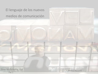  
              El	
  lenguaje	
  de	
  los	
  nuevos	
  
              medios	
  de	
  comunicación	
  
                                                                       	
  
                                                                       	
  
                                                                       	
  




Grau	
  Mul9media.	
  Uoc	
                                                   Andrés	
  Navarro	
     1	
  
	
  	
  	
  	
  	
  	
  	
  	
  	
  	
  	
  	
  	
  	
  Pac	
  1	
  
 