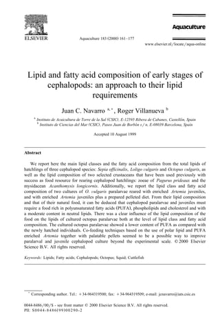 Ž .
Aquaculture 183 2000 161–177
www.elsevier.nlrlocateraqua-online
Lipid and fatty acid composition of early stages of
cephalopods: an approach to their lipid
requirements
Juan C. Navarro a,)
, Roger Villanueva b
a
( )
Instituto de Acuicultura de Torre de la Sal CSIC , E-12595 Ribera de Cabanes, Castellon, Spain
´
b
( )
Instituto de Ciencias del Mar CSIC , Paseo Juan de Borbon srn, E-08039 Barcelona, Spain
´
Accepted 10 August 1999
Abstract
We report here the main lipid classes and the fatty acid composition from the total lipids of
hatchlings of three cephalopod species: Sepia officinalis, Loligo Õulgaris and Octopus Õulgaris, as
well as the lipid composition of two selected crustaceans that have been used previously with
success as food resource for rearing cephalopod hatchlings: zoeae of Pagurus prideaux and the
mysidacean Acanthomysis longicornis. Additionally, we report the lipid class and fatty acid
composition of two cultures of O. Õulgaris paralarvae reared with enriched Artemia juveniles,
and with enriched Artemia juveniles plus a prepared pelleted diet. From their lipid composition
and that of their natural food, it can be deduced that cephalopod paralarvae and juveniles must
Ž .
require a food rich in polyunsaturated fatty acids PUFA , phospholipids and cholesterol and with
a moderate content in neutral lipids. There was a clear influence of the lipid composition of the
food on the lipids of cultured octopus paralarvae both at the level of lipid class and fatty acid
composition. The cultured octopus paralarvae showed a lower content of PUFA as compared with
the newly hatched individuals. Co-feeding techniques based on the use of polar lipid and PUFA
enriched Artemia together with palatable pellets seemed to be a possible way to improve
paralarval and juvenile cephalopod culture beyond the experimental scale. q 2000 Elsevier
Science B.V. All rights reserved.
Keywords: Lipids; Fatty acids; Cephalopods; Octopus; Squid; Cuttlefish
)
Corresponding author. Tel.: q34-964319500; fax: q34-964319509; e-mail: jcnavarro@iats.csic.es
0044-8486r00r$ - see front matter q 2000 Elsevier Science B.V. All rights reserved.
Ž .
PII: S0044-8486 99 00290-2
 