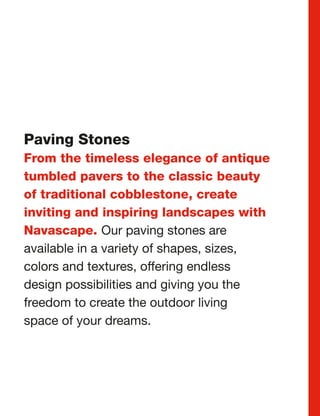 Paving Stones
From the timeless elegance of antique
tumbled pavers to the classic beauty
of traditional cobblestone, create
inviting and inspiring landscapes with
Navascape. Our paving stones are
available in a variety of shapes, sizes,
colors and textures, offering endless
design possibilities and giving you the
freedom to create the outdoor living
space of your dreams.




                                           Product Guide 13
 