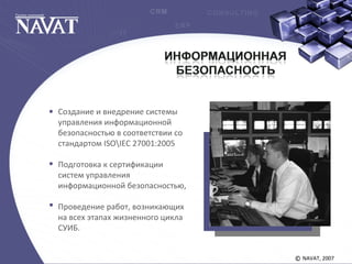 NAVAT, 2007©
Создание и внедрение системы
управления информационной
безопасностью в соответствии со
стандартом ISOIEC 27001:2005
Подготовка к сертификации
систем управления
информационной безопасностью,
Проведение работ, возникающих
на всех этапах жизненного цикла
СУИБ.
 