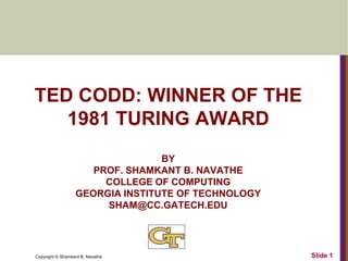 TED CODD: WINNER OF THE
   1981 TURING AWARD
                                 BY
                     PROF. SHAMKANT B. NAVATHE
                       COLLEGE OF COMPUTING
                  GEORGIA INSTITUTE OF TECHNOLOGY
                       SHAM@CC.GATECH.EDU




Copyright © Shamkant B. Navathe                     Slide 1
 