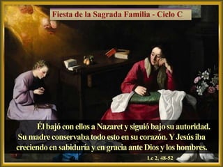 Él bajó con ellos a Nazaret y siguió bajo su autoridad.
Su madre conservaba todo esto en su corazón. Y Jesús iba
creciendo en sabiduría y en gracia ante Dios y los hombres.
                                         Lc 2, 48-52
 