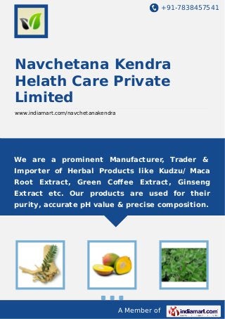 +91-7838457541

Navchetana Kendra
Helath Care Private
Limited
www.indiamart.com/navchetanakendra

We are a prominent Manufacturer, Trader &
Importer of Herbal Products like Kudzu/ Maca
Root Extract, Green Coﬀee Extract, Ginseng
Extract etc. Our products are used for their
purity, accurate pH value & precise composition.

A Member of

 
