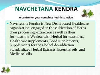 NAVCHETANA KENDRA
A centre for your complete health solution

 Navchetana Kendra is New Delhi based Healthcare

organization, engaged in the cultivation of Herbs
their processing, extraction as well as their
formulation. We deal with Herbal formulations,
Healthcare supplements, Food supplements,
Supplements for the alcohol de-addiction.
Standardized Herbal Extracts, Essential oils, and
Medicinal oils

 