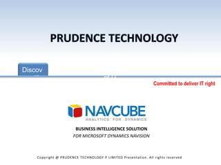Discov
er IT
Committed to deliver IT right
Get IT RightConsult IT Impleme
nt IT
Sustain IT
Copyright @ PRUDENCE TECHNOLOGY P LIMITED Presentation. All rights reserved
BUSINESS INTELLIGENCE SOLUTION
FOR MICROSOFT DYNAMICS NAVISION
 