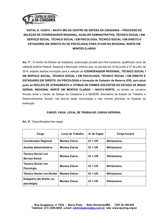 EDITAL N. 14/2014 – NAVCV MG DO CENTRO DE DEFESA DA CIDADANIA – PROCESSO DE
SELEÇÃO DE COORDENADOR REGIONAL, AUXILIAR ADMINISTRATIVO, TÉCNICO SOCIAL I EM
SERVIÇO SOCIAL, TÉCNICO SOCIAL I EM PSICOLOGIA, TÉCNICO SOCIAL I EM DIREITO E
ESTAGIÁRIO (DE DIREITO OU DE PSICOLOGIA) PARA ATUAR NA REGIONAL NORTE EM
MONTES CLAROS
Art. 1º. O Centro de Defesa da Cidadania, associação privada sem fins lucrativos, qualificada como de
utilidade pública Federal, Estadual e Municipal, informa que, no período de 16 de junho a 07 de julho de
2014, estarão abertas inscrições para a seleção de COORDENADOR REGIONAL, TÉCNICO SOCIAL I
EM SERVIÇO SOCIAL, TÉCNICO SOCIAL I EM PSICOLOGIA, TÉCNICO SOCIAL I EM DIREITO E
ESTAGIÁRIO (DE DIREITO, OU PSICOLOGIA) e formação de Cadastro de Reserva (CR), para atuar
junto ao NÚCLEO DE ATENDIMENTO A VÍTIMAS DE CRIMES VIOLENTOS DO ESTADO DE MINAS
GERAIS, REGIONAL NORTE EM MONTES CLAROS – NAVCV-NORTE, no âmbito do convênio
firmado entre o Centro de Defesa da Cidadania e a SEDESE (Secretaria de Estado de Trabalho e
Desenvolvimento Social), nos termos desta convocação e das normas previstas no Estatuto da
Instituição.
CARGO, VAGA, LOCAL DE TRABALHO, CARGA HORÁRIA.
Art. 2º. Especificações das vagas:
Cargo Local de Trabalho N. de Vagas Carga horária
Coordenador Regional Montes Claros 01 + CR 40h/semana
Auxiliar Administrativo Montes Claros 01 + CR 40h/semana
Técnico Social I em
Serviço Social
Montes Claros 01 + CR 30h/semana
Técnico Social I em
Psicologia
Montes Claros 01 + CR 40h/semana
Técnico Social I em Direito Montes Claros 01 + CR 40h/semana
Estagiário (de direito, ou
psicologia)
Montes Claros 01 + CR 25h/semana
Rua Guajajaras, nº 1934 – Barro Preto – Belo Horizonte/MG CEP 30.190-003
Telefone: (31) 3295-5655 e-mail: cdefcidadania@ig.com.br site: www.ijucimg.org.br
 